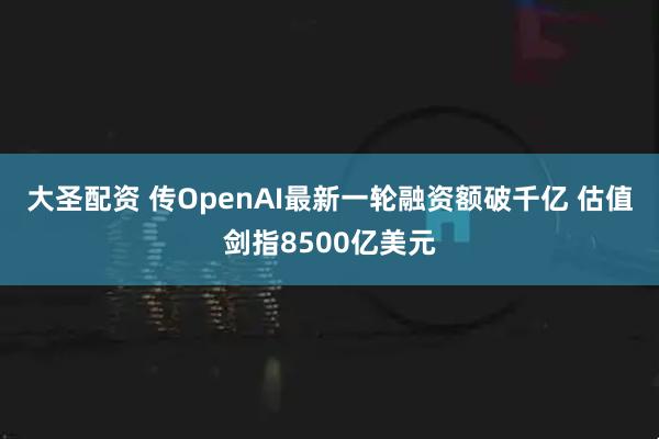 大圣配资 传OpenAI最新一轮融资额破千亿 估值剑指8500亿美元