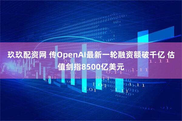 玖玖配资网 传OpenAI最新一轮融资额破千亿 估值剑指8500亿美元
