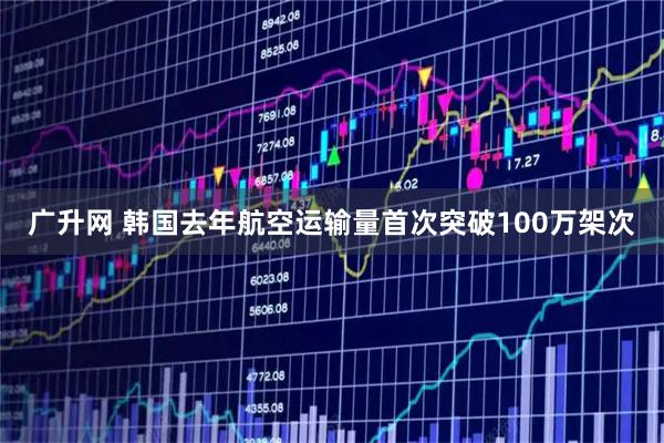 广升网 韩国去年航空运输量首次突破100万架次