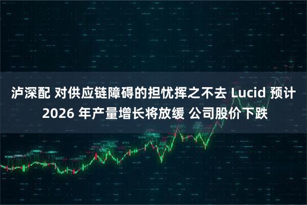 泸深配 对供应链障碍的担忧挥之不去 Lucid 预计 2026 年产量增长将放缓 公司股价下跌