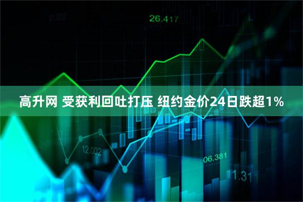 高升网 受获利回吐打压 纽约金价24日跌超1%