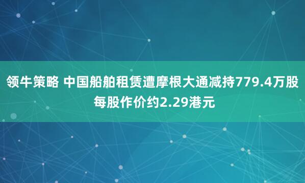领牛策略 中国船舶租赁遭摩根大通减持779.4万股 每股作价约2.29港元