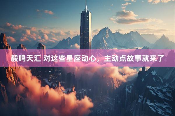 毅鸣天汇 对这些星座动心，主动点故事就来了