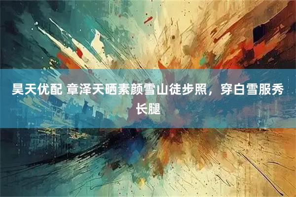 昊天优配 章泽天晒素颜雪山徒步照，穿白雪服秀长腿