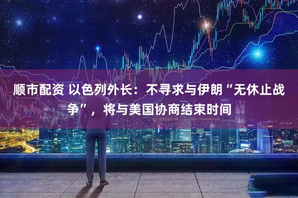 顺市配资 以色列外长：不寻求与伊朗“无休止战争”，将与美国协商结束时间