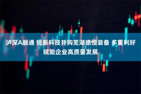 泸深A融通 锐新科技并购芜湖德恒装备 多重利好赋能企业高质量发展