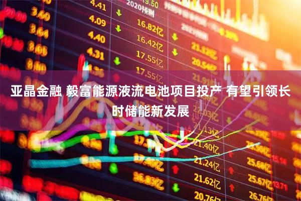 亚晶金融 毅富能源液流电池项目投产 有望引领长时储能新发展