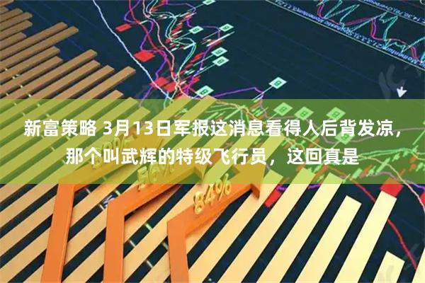 新富策略 3月13日军报这消息看得人后背发凉，那个叫武辉的特级飞行员，这回真是