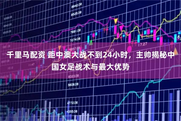 千里马配资 距中澳大战不到24小时，主帅揭秘中国女足战术与最大优势