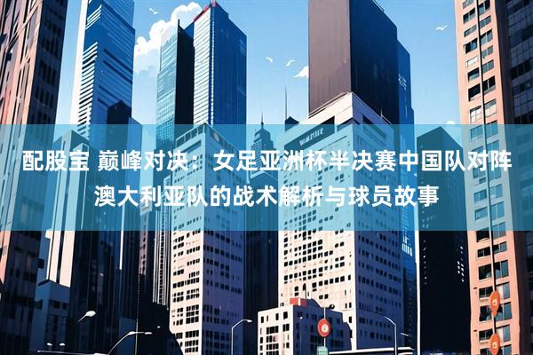 配股宝 巅峰对决：女足亚洲杯半决赛中国队对阵澳大利亚队的战术解析与球员故事