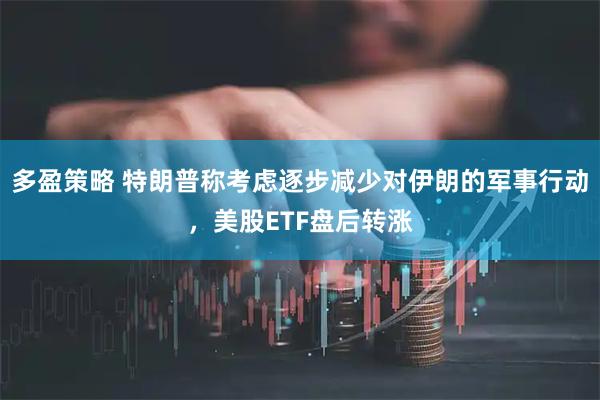 多盈策略 特朗普称考虑逐步减少对伊朗的军事行动，美股ETF盘后转涨