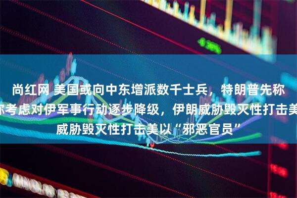 尚红网 美国或向中东增派数千士兵，特朗普先称不想停火、后称考虑对伊军事行动逐步降级，伊朗威胁毁灭性打击美以“邪恶官员”
