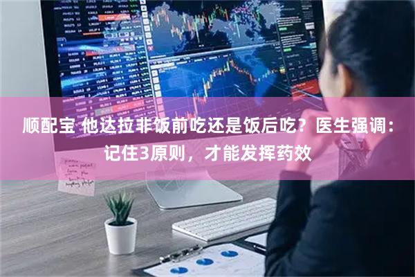 顺配宝 他达拉非饭前吃还是饭后吃？医生强调：记住3原则，才能发挥药效