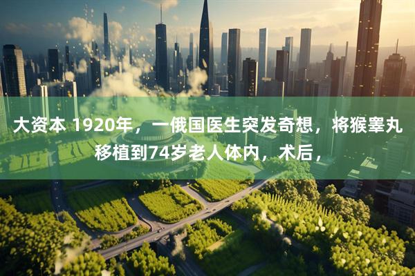 大资本 1920年,一俄国医生突发奇想,将猴睾丸移植到74岁老人体内,术后,