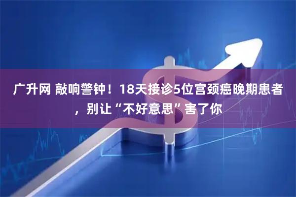 广升网 敲响警钟！18天接诊5位宫颈癌晚期患者，别让“不好意思”害了你
