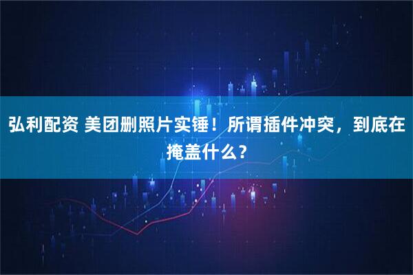 弘利配资 美团删照片实锤！所谓插件冲突，到底在掩盖什么？