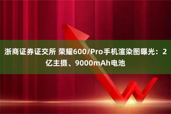 浙商证券证交所 荣耀600/Pro手机渲染图曝光：2亿主摄、9000mAh电池