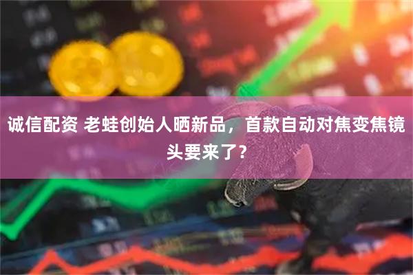 诚信配资 老蛙创始人晒新品，首款自动对焦变焦镜头要来了？