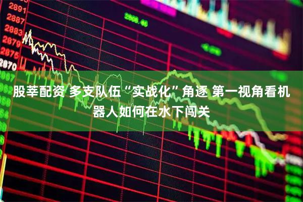 股莘配资 多支队伍“实战化”角逐 第一视角看机器人如何在水下闯关