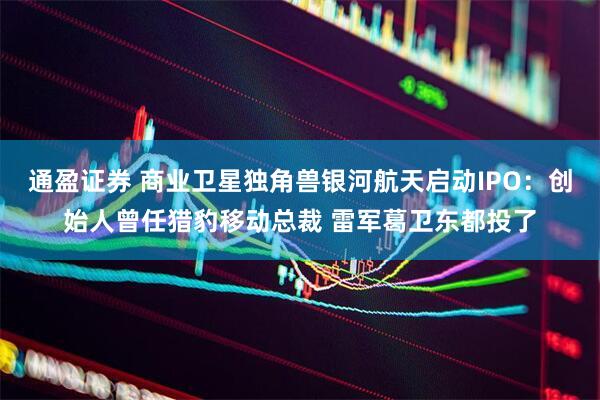 通盈证券 商业卫星独角兽银河航天启动IPO：创始人曾任猎豹移动总裁 雷军葛卫东都投了