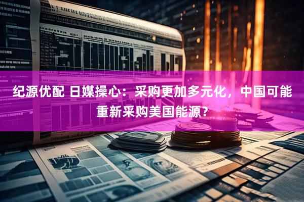 纪源优配 日媒操心：采购更加多元化，中国可能重新采购美国能源？