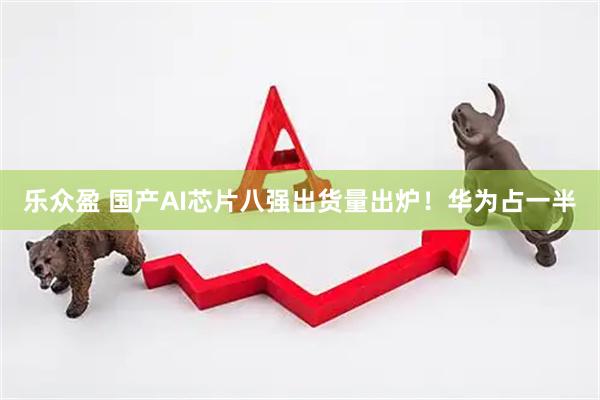 乐众盈 国产AI芯片八强出货量出炉！华为占一半