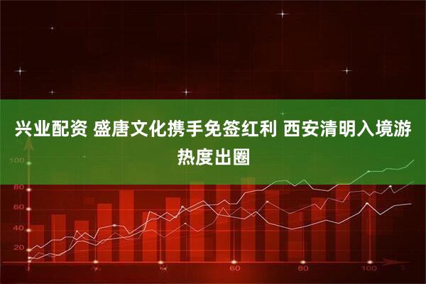 兴业配资 盛唐文化携手免签红利 西安清明入境游热度出圈