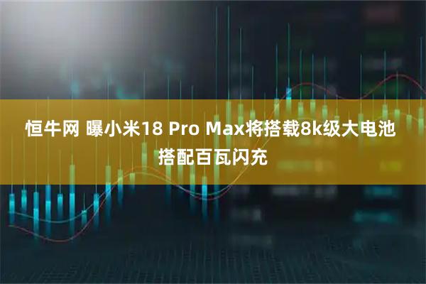 恒牛网 曝小米18 Pro Max将搭载8k级大电池 搭配百瓦闪充