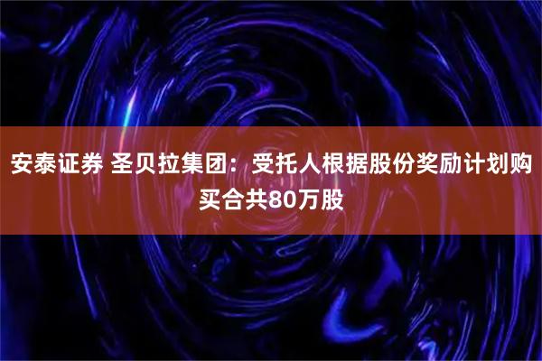 安泰证券 圣贝拉集团：受托人根据股份奖励计划购买合共80万股