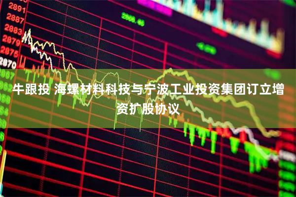 牛跟投 海螺材料科技与宁波工业投资集团订立增资扩股协议