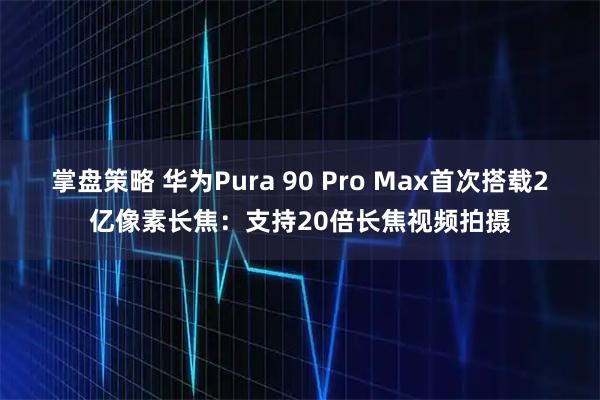 掌盘策略 华为Pura 90 Pro Max首次搭载2亿像素长焦：支持20倍长焦视频拍摄