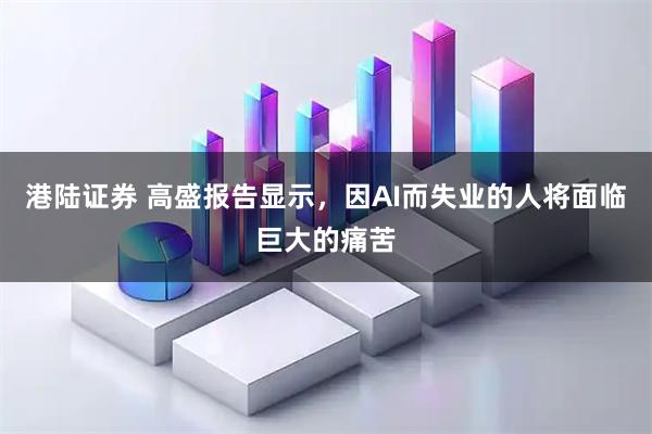 港陆证券 高盛报告显示,因AI而失业的人将面临巨大的痛苦