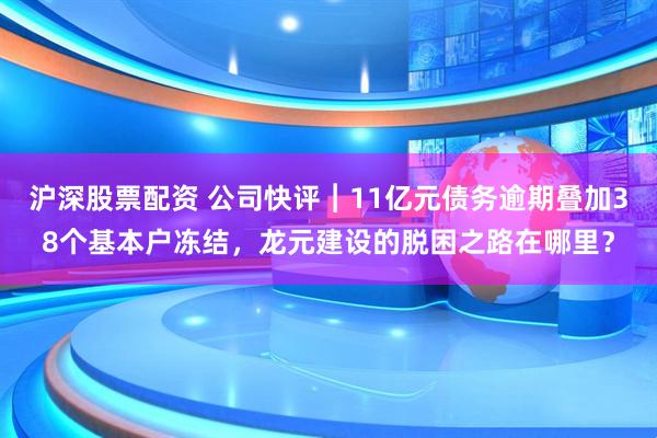 沪深股票配资 公司快评︱11亿元债务逾期叠加38个基本户冻结,龙元建设的脱困之路在哪里?