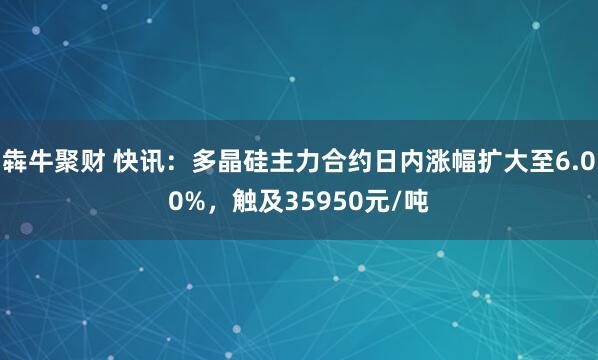 犇牛聚财 快讯：多晶硅主力合约日内涨幅扩大至6.00%，触及35950元/吨