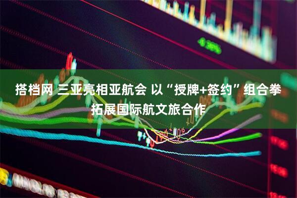 搭档网 三亚亮相亚航会 以“授牌+签约”组合拳拓展国际航文旅合作