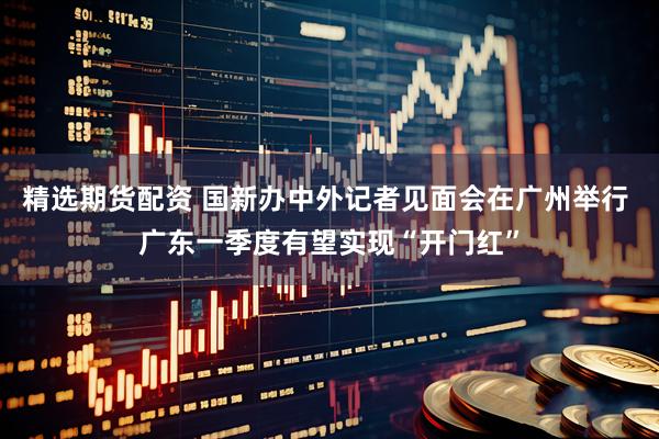 精选期货配资 国新办中外记者见面会在广州举行 广东一季度有望实现“开门红”
