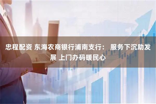 忠程配资 东海农商银行浦南支行: 服务下沉助发展 上门办码暖民心