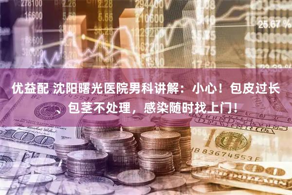 优益配 沈阳曙光医院男科讲解：小心！包皮过长、包茎不处理，感染随时找上门！