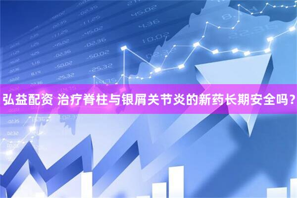 弘益配资 治疗脊柱与银屑关节炎的新药长期安全吗？