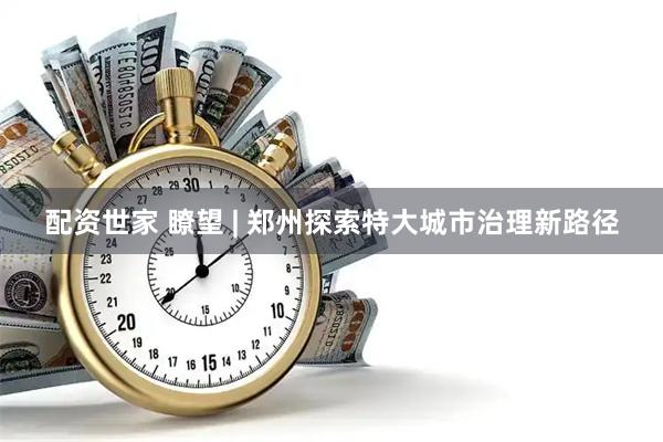 配资世家 瞭望 | 郑州探索特大城市治理新路径