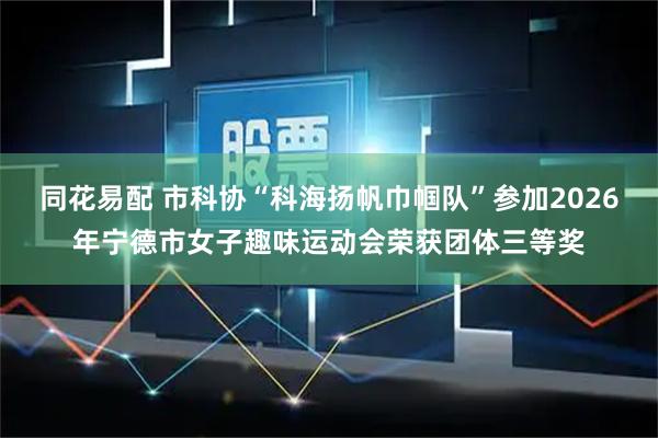 同花易配 市科协“科海扬帆巾帼队”参加2026年宁德市女子趣味运动会荣获团体三等奖