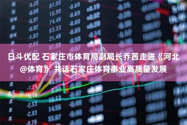 日斗优配 石家庄市体育局副局长乔茜走进《河北@体育》 共话石家庄体育事业高质量发展