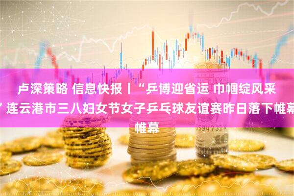 卢深策略 信息快报丨“乒博迎省运 巾帼绽风采”连云港市三八妇女节女子乒乓球友谊赛昨日落下帷幕