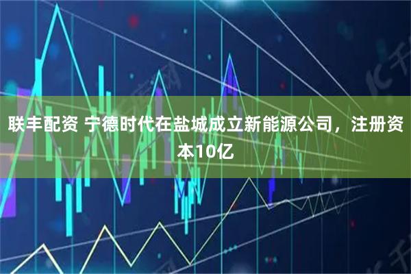 联丰配资 宁德时代在盐城成立新能源公司，注册资本10亿