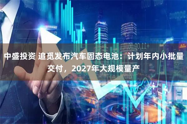 中盛投资 追觅发布汽车固态电池：计划年内小批量交付，2027年大规模量产