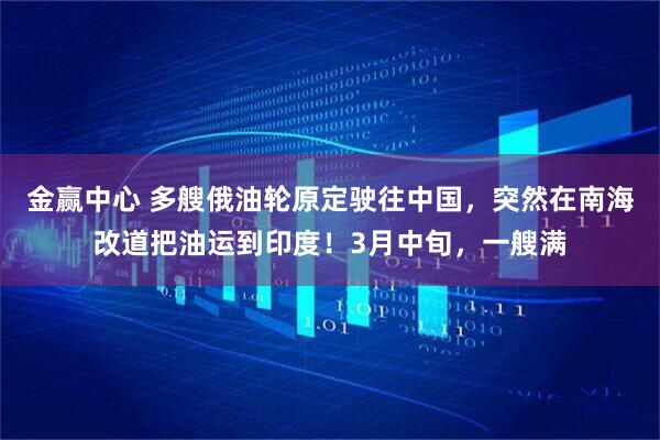 金赢中心 多艘俄油轮原定驶往中国，突然在南海改道把油运到印度！3月中旬，一艘满
