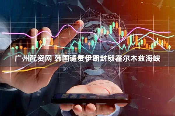 广州配资网 韩国谴责伊朗封锁霍尔木兹海峡