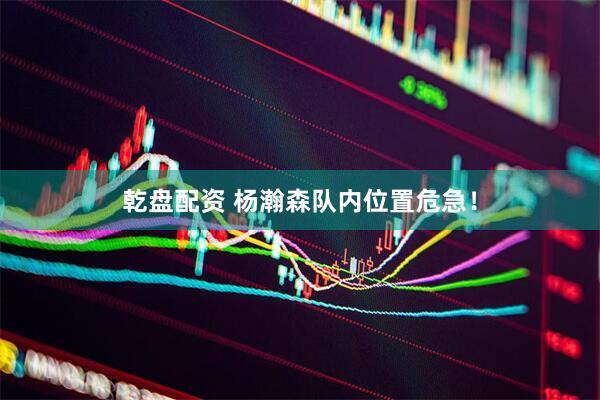 乾盘配资 杨瀚森队内位置危急！