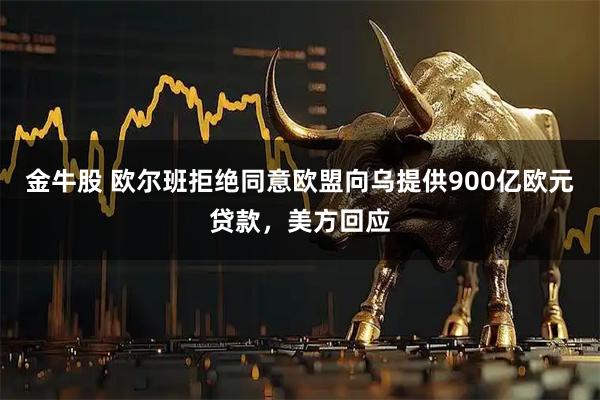 金牛股 欧尔班拒绝同意欧盟向乌提供900亿欧元贷款，美方回应
