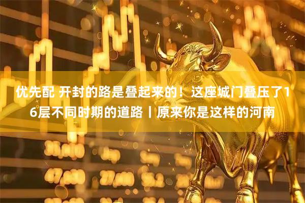 优先配 开封的路是叠起来的！这座城门叠压了16层不同时期的道路丨原来你是这样的河南